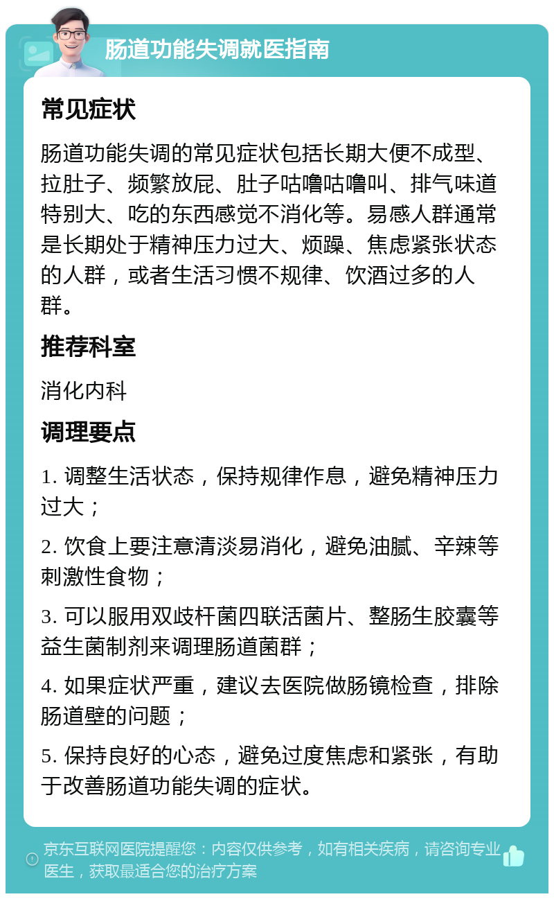 肠道功能失调就医指南 常见症状 肠道功能失调的常见症状包括长期大便不成型、拉肚子、频繁放屁、肚子咕噜咕噜叫、排气味道特别大、吃的东西感觉不消化等。易感人群通常是长期处于精神压力过大、烦躁、焦虑紧张状态的人群，或者生活习惯不规律、饮酒过多的人群。 推荐科室 消化内科 调理要点 1. 调整生活状态，保持规律作息，避免精神压力过大； 2. 饮食上要注意清淡易消化，避免油腻、辛辣等刺激性食物； 3. 可以服用双歧杆菌四联活菌片、整肠生胶囊等益生菌制剂来调理肠道菌群； 4. 如果症状严重，建议去医院做肠镜检查，排除肠道壁的问题； 5. 保持良好的心态，避免过度焦虑和紧张，有助于改善肠道功能失调的症状。