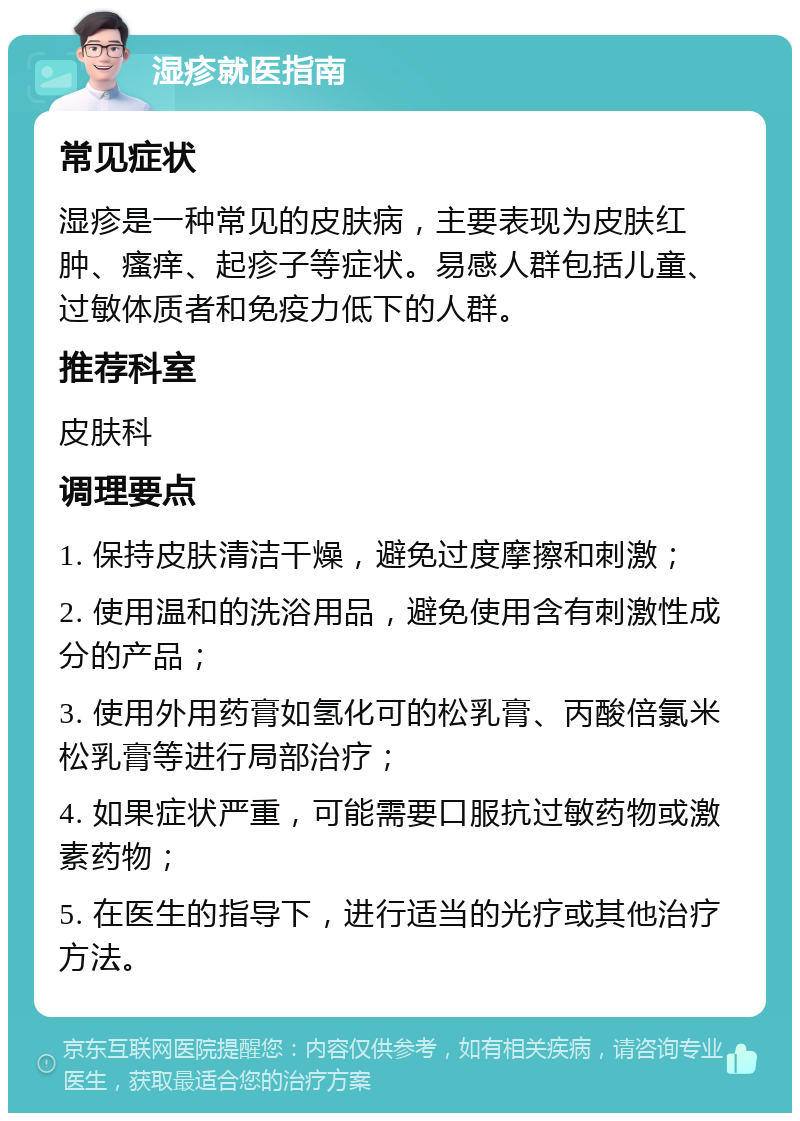 湿疹就医指南 常见症状 湿疹是一种常见的皮肤病，主要表现为皮肤红肿、瘙痒、起疹子等症状。易感人群包括儿童、过敏体质者和免疫力低下的人群。 推荐科室 皮肤科 调理要点 1. 保持皮肤清洁干燥，避免过度摩擦和刺激； 2. 使用温和的洗浴用品，避免使用含有刺激性成分的产品； 3. 使用外用药膏如氢化可的松乳膏、丙酸倍氯米松乳膏等进行局部治疗； 4. 如果症状严重，可能需要口服抗过敏药物或激素药物； 5. 在医生的指导下，进行适当的光疗或其他治疗方法。