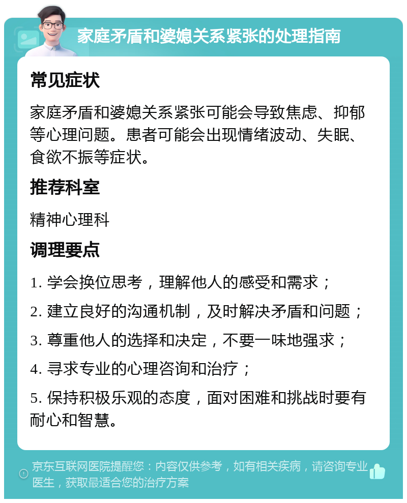 家庭矛盾和婆媳关系紧张的处理指南 常见症状 家庭矛盾和婆媳关系紧张可能会导致焦虑、抑郁等心理问题。患者可能会出现情绪波动、失眠、食欲不振等症状。 推荐科室 精神心理科 调理要点 1. 学会换位思考，理解他人的感受和需求； 2. 建立良好的沟通机制，及时解决矛盾和问题； 3. 尊重他人的选择和决定，不要一味地强求； 4. 寻求专业的心理咨询和治疗； 5. 保持积极乐观的态度，面对困难和挑战时要有耐心和智慧。