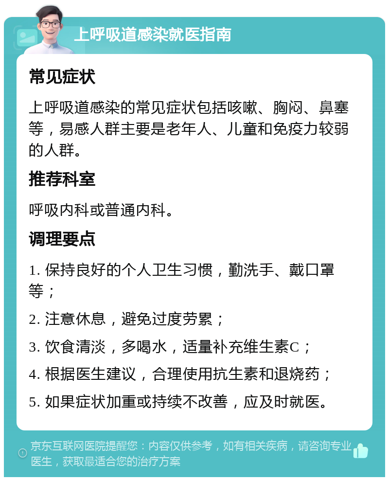 上呼吸道感染就医指南 常见症状 上呼吸道感染的常见症状包括咳嗽、胸闷、鼻塞等，易感人群主要是老年人、儿童和免疫力较弱的人群。 推荐科室 呼吸内科或普通内科。 调理要点 1. 保持良好的个人卫生习惯，勤洗手、戴口罩等； 2. 注意休息，避免过度劳累； 3. 饮食清淡，多喝水，适量补充维生素C； 4. 根据医生建议，合理使用抗生素和退烧药； 5. 如果症状加重或持续不改善，应及时就医。