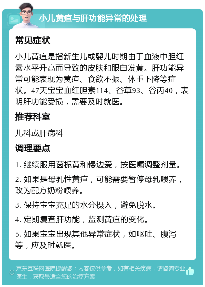 小儿黄疸与肝功能异常的处理 常见症状 小儿黄疸是指新生儿或婴儿时期由于血液中胆红素水平升高而导致的皮肤和眼白发黄。肝功能异常可能表现为黄疸、食欲不振、体重下降等症状。47天宝宝血红胆素114、谷草93、谷丙40，表明肝功能受损，需要及时就医。 推荐科室 儿科或肝病科 调理要点 1. 继续服用茵栀黄和慢边爱，按医嘱调整剂量。 2. 如果是母乳性黄疸，可能需要暂停母乳喂养，改为配方奶粉喂养。 3. 保持宝宝充足的水分摄入，避免脱水。 4. 定期复查肝功能，监测黄疸的变化。 5. 如果宝宝出现其他异常症状，如呕吐、腹泻等，应及时就医。