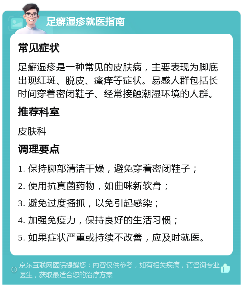 足癣湿疹就医指南 常见症状 足癣湿疹是一种常见的皮肤病，主要表现为脚底出现红斑、脱皮、瘙痒等症状。易感人群包括长时间穿着密闭鞋子、经常接触潮湿环境的人群。 推荐科室 皮肤科 调理要点 1. 保持脚部清洁干燥，避免穿着密闭鞋子； 2. 使用抗真菌药物，如曲咪新软膏； 3. 避免过度搔抓，以免引起感染； 4. 加强免疫力，保持良好的生活习惯； 5. 如果症状严重或持续不改善，应及时就医。