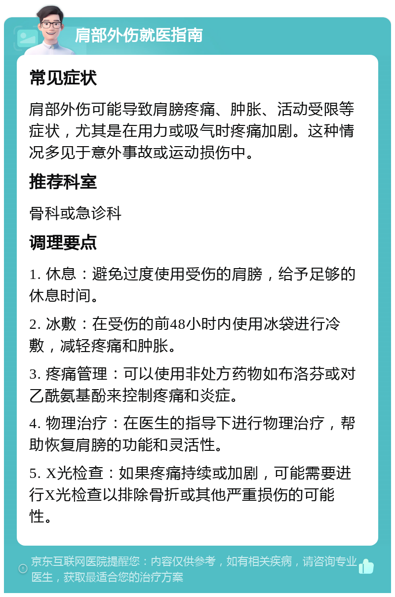 肩部外伤就医指南 常见症状 肩部外伤可能导致肩膀疼痛、肿胀、活动受限等症状，尤其是在用力或吸气时疼痛加剧。这种情况多见于意外事故或运动损伤中。 推荐科室 骨科或急诊科 调理要点 1. 休息：避免过度使用受伤的肩膀，给予足够的休息时间。 2. 冰敷：在受伤的前48小时内使用冰袋进行冷敷，减轻疼痛和肿胀。 3. 疼痛管理：可以使用非处方药物如布洛芬或对乙酰氨基酚来控制疼痛和炎症。 4. 物理治疗：在医生的指导下进行物理治疗，帮助恢复肩膀的功能和灵活性。 5. X光检查：如果疼痛持续或加剧，可能需要进行X光检查以排除骨折或其他严重损伤的可能性。