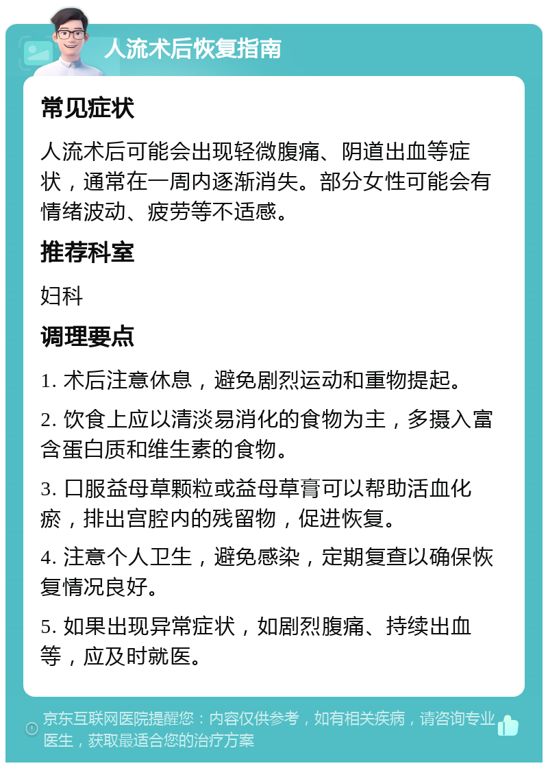 人流术后恢复指南 常见症状 人流术后可能会出现轻微腹痛、阴道出血等症状，通常在一周内逐渐消失。部分女性可能会有情绪波动、疲劳等不适感。 推荐科室 妇科 调理要点 1. 术后注意休息，避免剧烈运动和重物提起。 2. 饮食上应以清淡易消化的食物为主，多摄入富含蛋白质和维生素的食物。 3. 口服益母草颗粒或益母草膏可以帮助活血化瘀，排出宫腔内的残留物，促进恢复。 4. 注意个人卫生，避免感染，定期复查以确保恢复情况良好。 5. 如果出现异常症状，如剧烈腹痛、持续出血等，应及时就医。