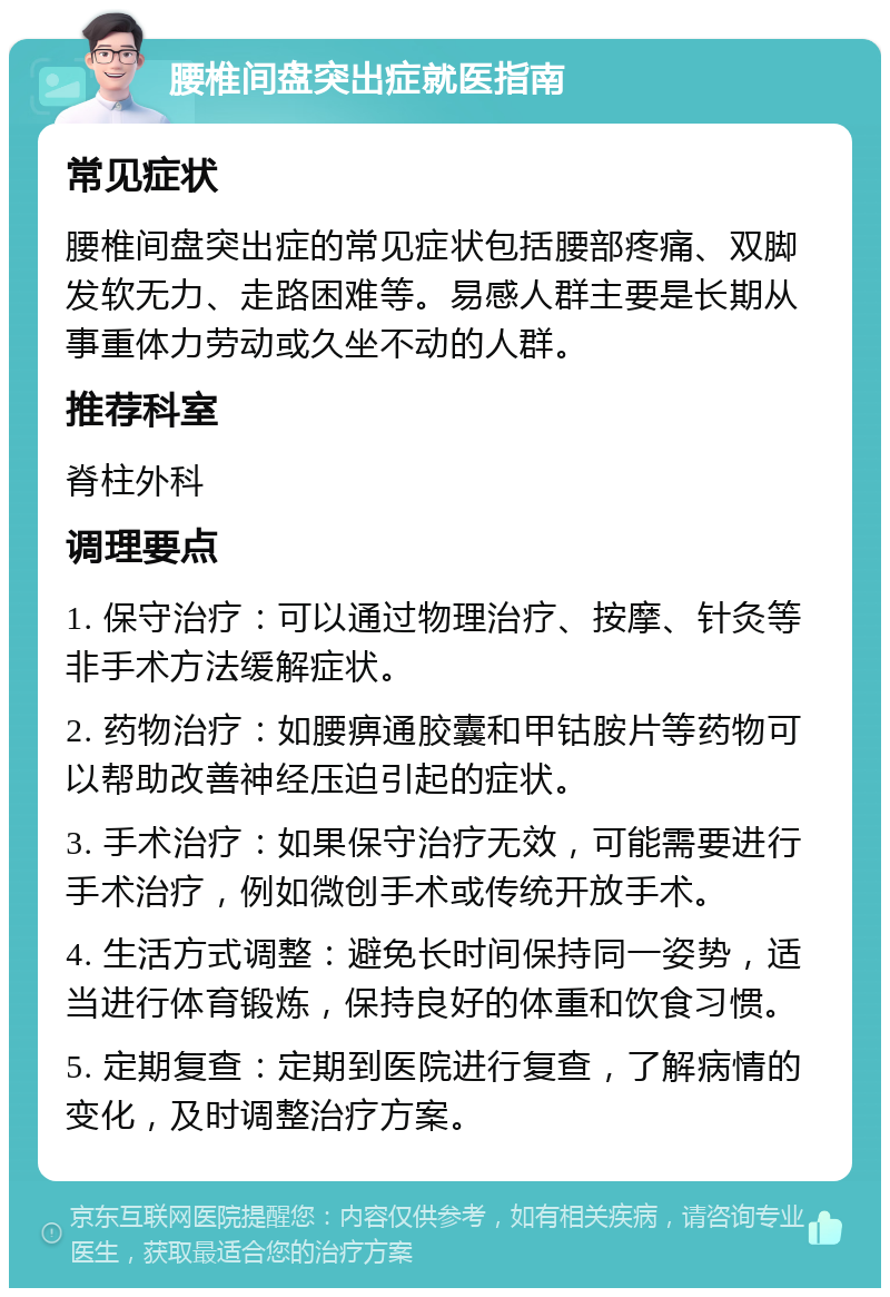 腰椎间盘突出症就医指南 常见症状 腰椎间盘突出症的常见症状包括腰部疼痛、双脚发软无力、走路困难等。易感人群主要是长期从事重体力劳动或久坐不动的人群。 推荐科室 脊柱外科 调理要点 1. 保守治疗：可以通过物理治疗、按摩、针灸等非手术方法缓解症状。 2. 药物治疗：如腰痹通胶囊和甲钴胺片等药物可以帮助改善神经压迫引起的症状。 3. 手术治疗：如果保守治疗无效，可能需要进行手术治疗，例如微创手术或传统开放手术。 4. 生活方式调整：避免长时间保持同一姿势，适当进行体育锻炼，保持良好的体重和饮食习惯。 5. 定期复查：定期到医院进行复查，了解病情的变化，及时调整治疗方案。