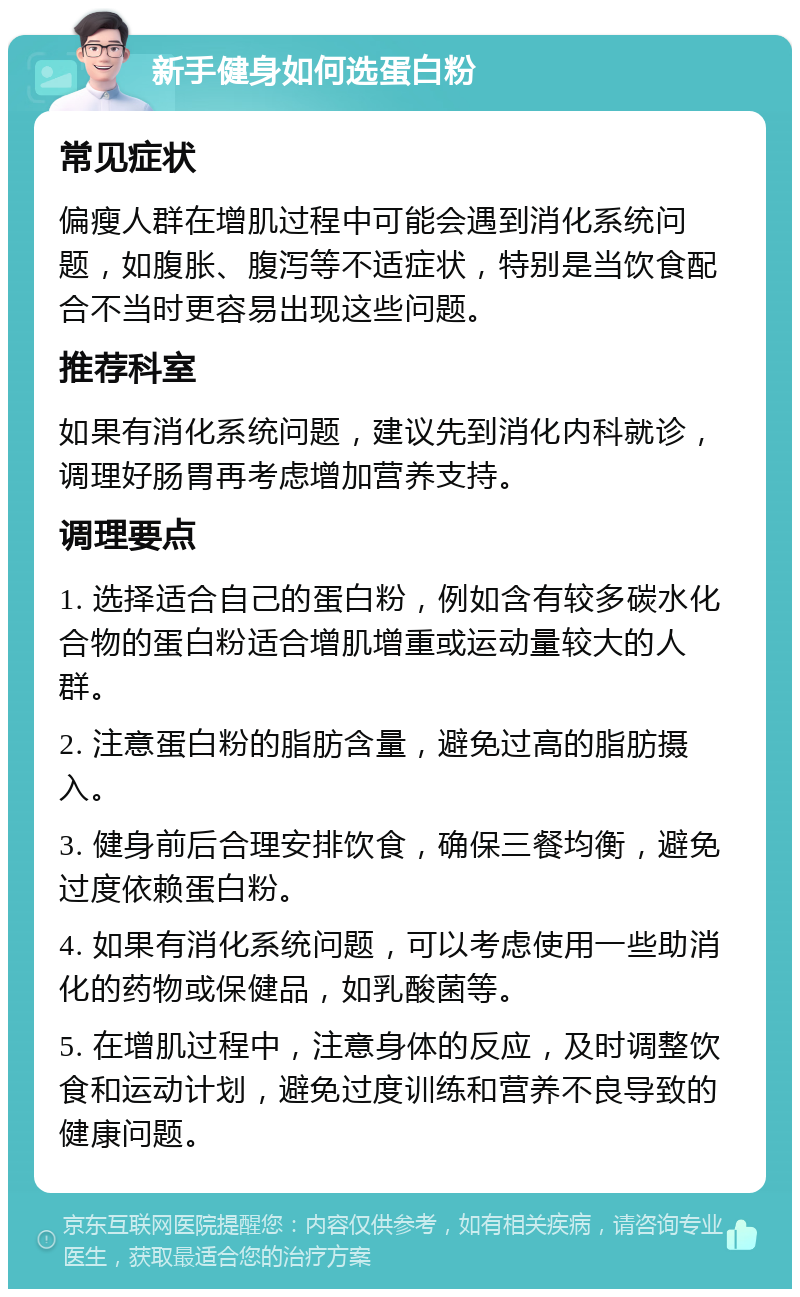 新手健身如何选蛋白粉 常见症状 偏瘦人群在增肌过程中可能会遇到消化系统问题，如腹胀、腹泻等不适症状，特别是当饮食配合不当时更容易出现这些问题。 推荐科室 如果有消化系统问题，建议先到消化内科就诊，调理好肠胃再考虑增加营养支持。 调理要点 1. 选择适合自己的蛋白粉，例如含有较多碳水化合物的蛋白粉适合增肌增重或运动量较大的人群。 2. 注意蛋白粉的脂肪含量，避免过高的脂肪摄入。 3. 健身前后合理安排饮食，确保三餐均衡，避免过度依赖蛋白粉。 4. 如果有消化系统问题，可以考虑使用一些助消化的药物或保健品，如乳酸菌等。 5. 在增肌过程中，注意身体的反应，及时调整饮食和运动计划，避免过度训练和营养不良导致的健康问题。