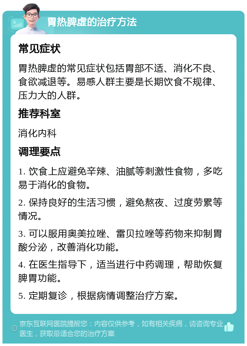 胃热脾虚的治疗方法 常见症状 胃热脾虚的常见症状包括胃部不适、消化不良、食欲减退等。易感人群主要是长期饮食不规律、压力大的人群。 推荐科室 消化内科 调理要点 1. 饮食上应避免辛辣、油腻等刺激性食物，多吃易于消化的食物。 2. 保持良好的生活习惯，避免熬夜、过度劳累等情况。 3. 可以服用奥美拉唑、雷贝拉唑等药物来抑制胃酸分泌，改善消化功能。 4. 在医生指导下，适当进行中药调理，帮助恢复脾胃功能。 5. 定期复诊，根据病情调整治疗方案。