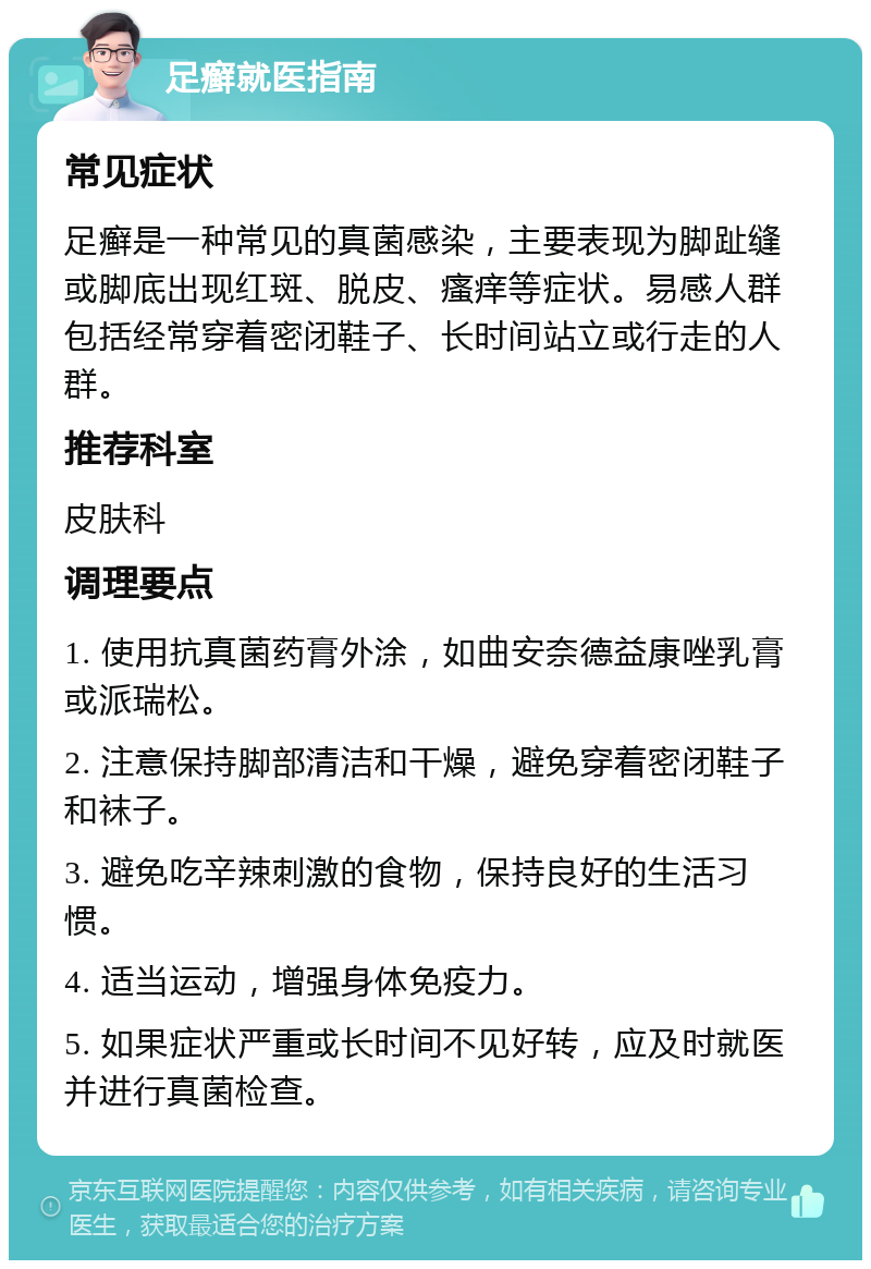 足癣就医指南 常见症状 足癣是一种常见的真菌感染，主要表现为脚趾缝或脚底出现红斑、脱皮、瘙痒等症状。易感人群包括经常穿着密闭鞋子、长时间站立或行走的人群。 推荐科室 皮肤科 调理要点 1. 使用抗真菌药膏外涂，如曲安奈德益康唑乳膏或派瑞松。 2. 注意保持脚部清洁和干燥，避免穿着密闭鞋子和袜子。 3. 避免吃辛辣刺激的食物，保持良好的生活习惯。 4. 适当运动，增强身体免疫力。 5. 如果症状严重或长时间不见好转，应及时就医并进行真菌检查。