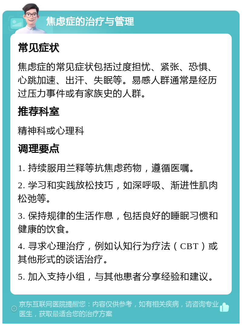 焦虑症的治疗与管理 常见症状 焦虑症的常见症状包括过度担忧、紧张、恐惧、心跳加速、出汗、失眠等。易感人群通常是经历过压力事件或有家族史的人群。 推荐科室 精神科或心理科 调理要点 1. 持续服用兰释等抗焦虑药物，遵循医嘱。 2. 学习和实践放松技巧，如深呼吸、渐进性肌肉松弛等。 3. 保持规律的生活作息，包括良好的睡眠习惯和健康的饮食。 4. 寻求心理治疗，例如认知行为疗法（CBT）或其他形式的谈话治疗。 5. 加入支持小组，与其他患者分享经验和建议。