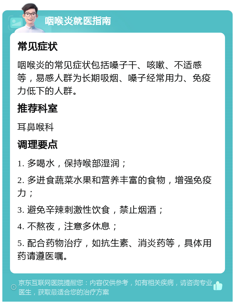 咽喉炎就医指南 常见症状 咽喉炎的常见症状包括嗓子干、咳嗽、不适感等，易感人群为长期吸烟、嗓子经常用力、免疫力低下的人群。 推荐科室 耳鼻喉科 调理要点 1. 多喝水，保持喉部湿润； 2. 多进食蔬菜水果和营养丰富的食物，增强免疫力； 3. 避免辛辣刺激性饮食，禁止烟酒； 4. 不熬夜，注意多休息； 5. 配合药物治疗，如抗生素、消炎药等，具体用药请遵医嘱。