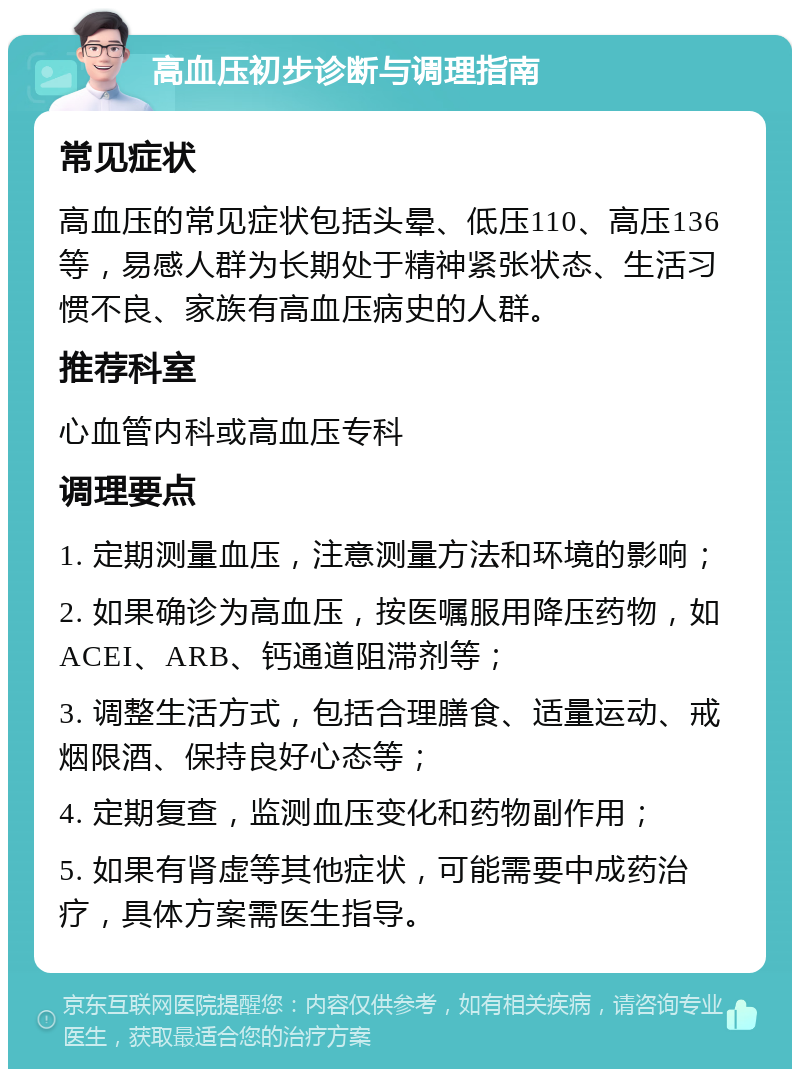 高血压初步诊断与调理指南 常见症状 高血压的常见症状包括头晕、低压110、高压136等，易感人群为长期处于精神紧张状态、生活习惯不良、家族有高血压病史的人群。 推荐科室 心血管内科或高血压专科 调理要点 1. 定期测量血压，注意测量方法和环境的影响； 2. 如果确诊为高血压，按医嘱服用降压药物，如ACEI、ARB、钙通道阻滞剂等； 3. 调整生活方式，包括合理膳食、适量运动、戒烟限酒、保持良好心态等； 4. 定期复查，监测血压变化和药物副作用； 5. 如果有肾虚等其他症状，可能需要中成药治疗，具体方案需医生指导。