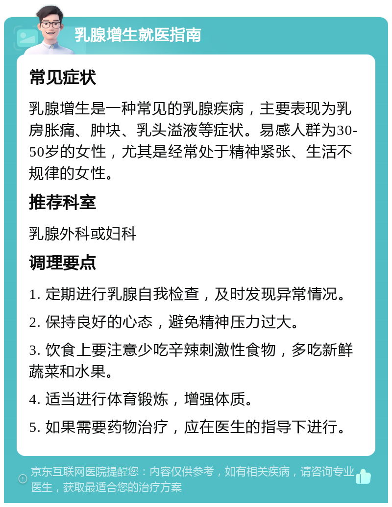 乳腺增生就医指南 常见症状 乳腺增生是一种常见的乳腺疾病，主要表现为乳房胀痛、肿块、乳头溢液等症状。易感人群为30-50岁的女性，尤其是经常处于精神紧张、生活不规律的女性。 推荐科室 乳腺外科或妇科 调理要点 1. 定期进行乳腺自我检查，及时发现异常情况。 2. 保持良好的心态，避免精神压力过大。 3. 饮食上要注意少吃辛辣刺激性食物，多吃新鲜蔬菜和水果。 4. 适当进行体育锻炼，增强体质。 5. 如果需要药物治疗，应在医生的指导下进行。