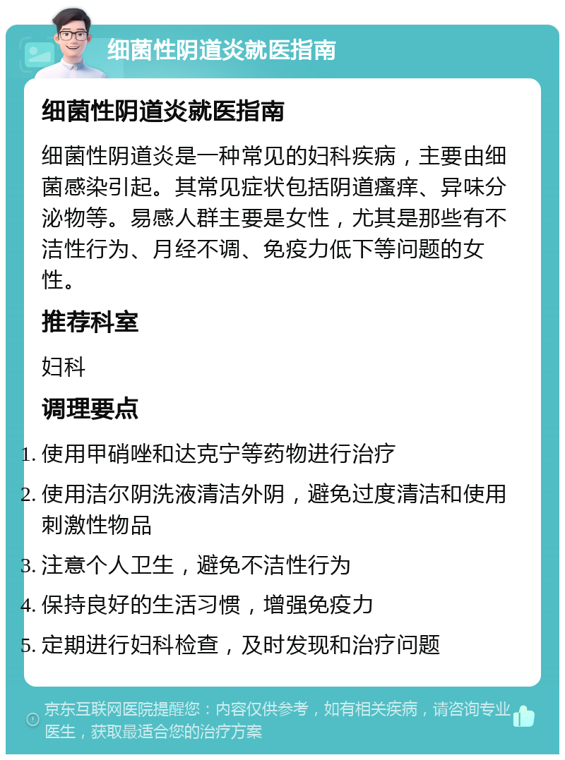 细菌性阴道炎就医指南 细菌性阴道炎就医指南 细菌性阴道炎是一种常见的妇科疾病，主要由细菌感染引起。其常见症状包括阴道瘙痒、异味分泌物等。易感人群主要是女性，尤其是那些有不洁性行为、月经不调、免疫力低下等问题的女性。 推荐科室 妇科 调理要点 使用甲硝唑和达克宁等药物进行治疗 使用洁尔阴洗液清洁外阴，避免过度清洁和使用刺激性物品 注意个人卫生，避免不洁性行为 保持良好的生活习惯，增强免疫力 定期进行妇科检查，及时发现和治疗问题