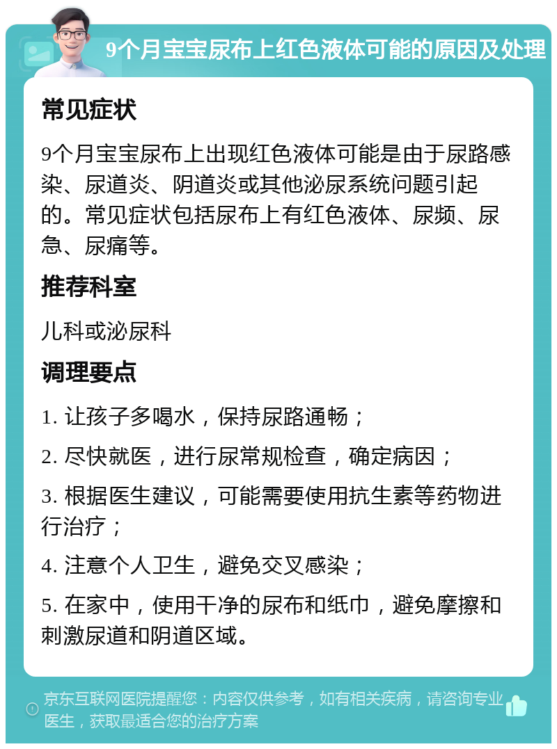 9个月宝宝尿布上红色液体可能的原因及处理 常见症状 9个月宝宝尿布上出现红色液体可能是由于尿路感染、尿道炎、阴道炎或其他泌尿系统问题引起的。常见症状包括尿布上有红色液体、尿频、尿急、尿痛等。 推荐科室 儿科或泌尿科 调理要点 1. 让孩子多喝水，保持尿路通畅； 2. 尽快就医，进行尿常规检查，确定病因； 3. 根据医生建议，可能需要使用抗生素等药物进行治疗； 4. 注意个人卫生，避免交叉感染； 5. 在家中，使用干净的尿布和纸巾，避免摩擦和刺激尿道和阴道区域。