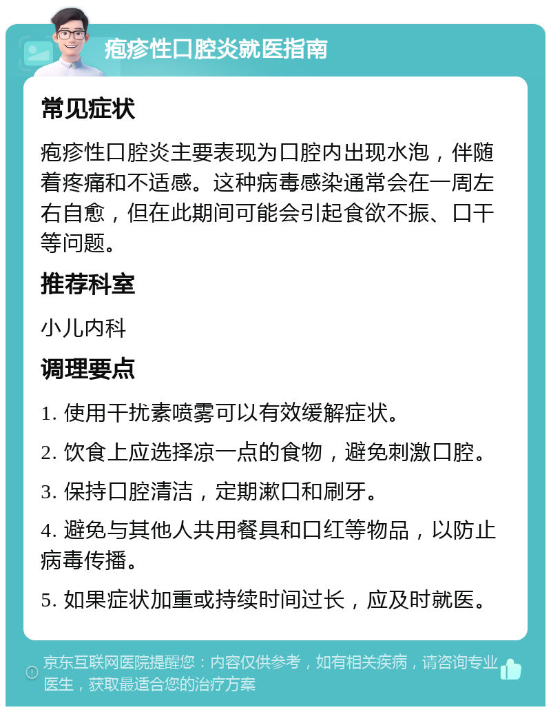 疱疹性口腔炎就医指南 常见症状 疱疹性口腔炎主要表现为口腔内出现水泡，伴随着疼痛和不适感。这种病毒感染通常会在一周左右自愈，但在此期间可能会引起食欲不振、口干等问题。 推荐科室 小儿内科 调理要点 1. 使用干扰素喷雾可以有效缓解症状。 2. 饮食上应选择凉一点的食物，避免刺激口腔。 3. 保持口腔清洁，定期漱口和刷牙。 4. 避免与其他人共用餐具和口红等物品，以防止病毒传播。 5. 如果症状加重或持续时间过长，应及时就医。