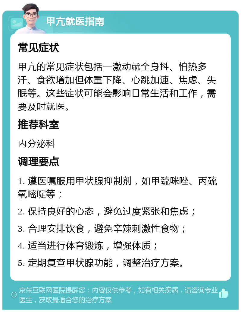 甲亢就医指南 常见症状 甲亢的常见症状包括一激动就全身抖、怕热多汗、食欲增加但体重下降、心跳加速、焦虑、失眠等。这些症状可能会影响日常生活和工作，需要及时就医。 推荐科室 内分泌科 调理要点 1. 遵医嘱服用甲状腺抑制剂，如甲巯咪唑、丙硫氧嘧啶等； 2. 保持良好的心态，避免过度紧张和焦虑； 3. 合理安排饮食，避免辛辣刺激性食物； 4. 适当进行体育锻炼，增强体质； 5. 定期复查甲状腺功能，调整治疗方案。