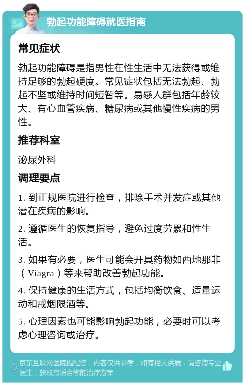 勃起功能障碍就医指南 常见症状 勃起功能障碍是指男性在性生活中无法获得或维持足够的勃起硬度。常见症状包括无法勃起、勃起不坚或维持时间短暂等。易感人群包括年龄较大、有心血管疾病、糖尿病或其他慢性疾病的男性。 推荐科室 泌尿外科 调理要点 1. 到正规医院进行检查，排除手术并发症或其他潜在疾病的影响。 2. 遵循医生的恢复指导，避免过度劳累和性生活。 3. 如果有必要，医生可能会开具药物如西地那非（Viagra）等来帮助改善勃起功能。 4. 保持健康的生活方式，包括均衡饮食、适量运动和戒烟限酒等。 5. 心理因素也可能影响勃起功能，必要时可以考虑心理咨询或治疗。