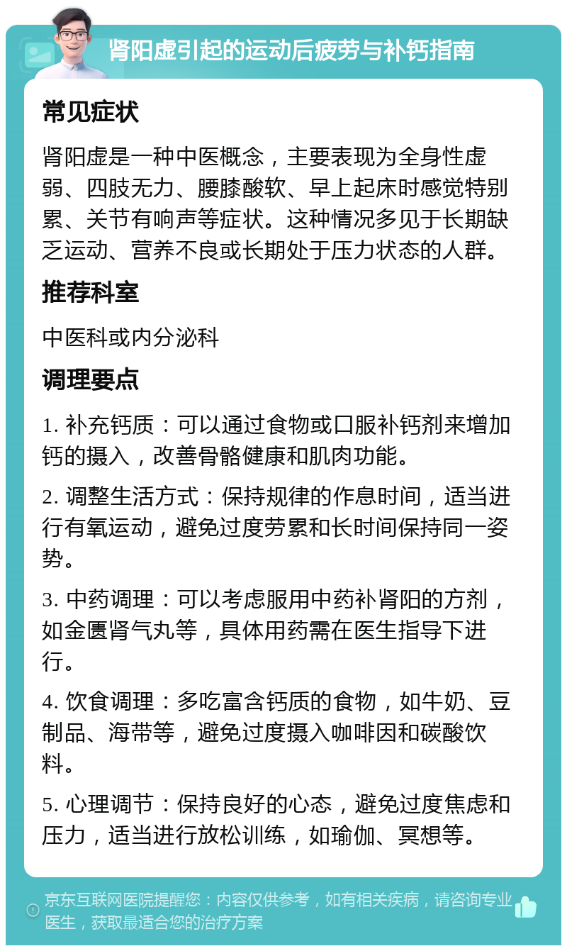 肾阳虚引起的运动后疲劳与补钙指南 常见症状 肾阳虚是一种中医概念，主要表现为全身性虚弱、四肢无力、腰膝酸软、早上起床时感觉特别累、关节有响声等症状。这种情况多见于长期缺乏运动、营养不良或长期处于压力状态的人群。 推荐科室 中医科或内分泌科 调理要点 1. 补充钙质：可以通过食物或口服补钙剂来增加钙的摄入，改善骨骼健康和肌肉功能。 2. 调整生活方式：保持规律的作息时间，适当进行有氧运动，避免过度劳累和长时间保持同一姿势。 3. 中药调理：可以考虑服用中药补肾阳的方剂，如金匮肾气丸等，具体用药需在医生指导下进行。 4. 饮食调理：多吃富含钙质的食物，如牛奶、豆制品、海带等，避免过度摄入咖啡因和碳酸饮料。 5. 心理调节：保持良好的心态，避免过度焦虑和压力，适当进行放松训练，如瑜伽、冥想等。