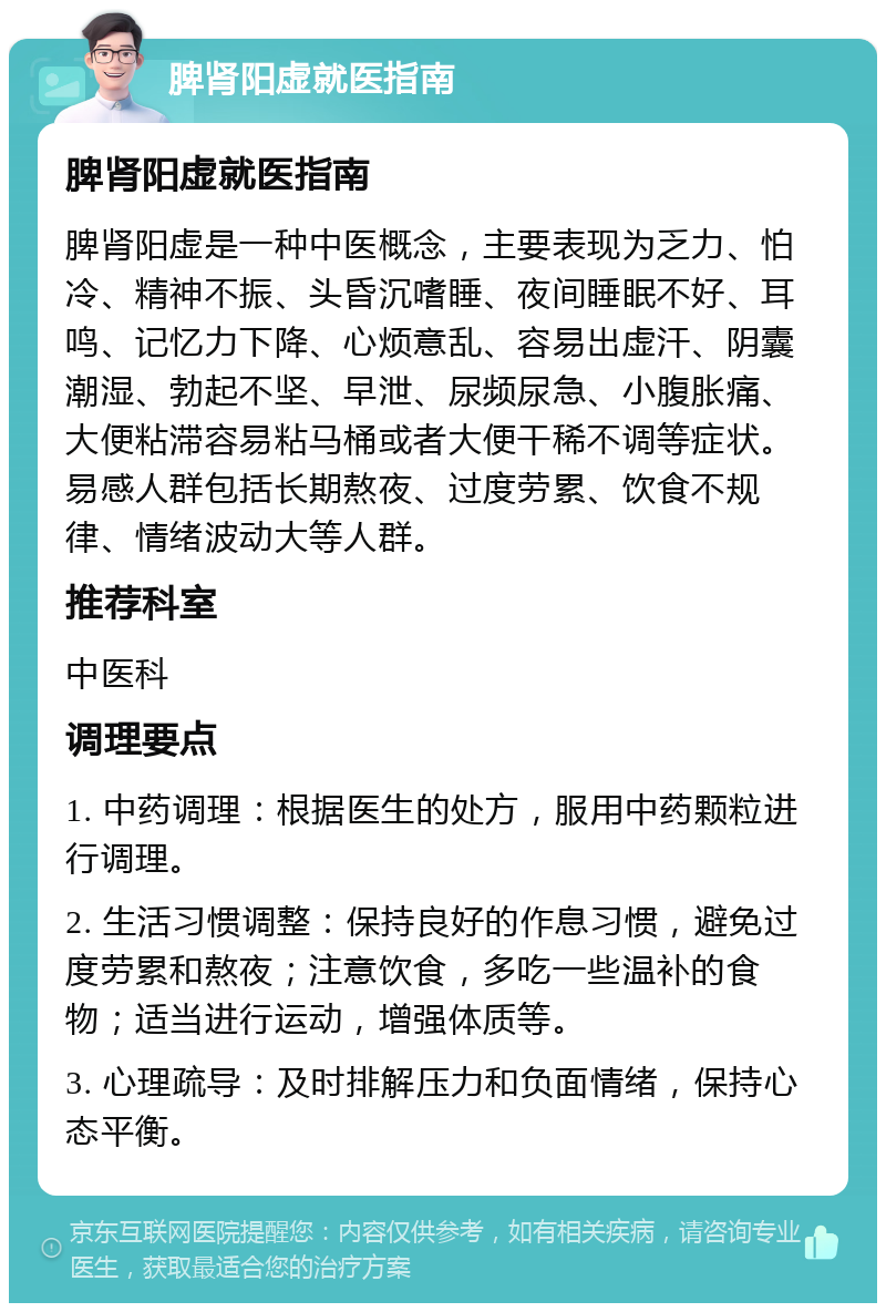 脾肾阳虚就医指南 脾肾阳虚就医指南 脾肾阳虚是一种中医概念，主要表现为乏力、怕冷、精神不振、头昏沉嗜睡、夜间睡眠不好、耳鸣、记忆力下降、心烦意乱、容易出虚汗、阴囊潮湿、勃起不坚、早泄、尿频尿急、小腹胀痛、大便粘滞容易粘马桶或者大便干稀不调等症状。易感人群包括长期熬夜、过度劳累、饮食不规律、情绪波动大等人群。 推荐科室 中医科 调理要点 1. 中药调理：根据医生的处方，服用中药颗粒进行调理。 2. 生活习惯调整：保持良好的作息习惯，避免过度劳累和熬夜；注意饮食，多吃一些温补的食物；适当进行运动，增强体质等。 3. 心理疏导：及时排解压力和负面情绪，保持心态平衡。