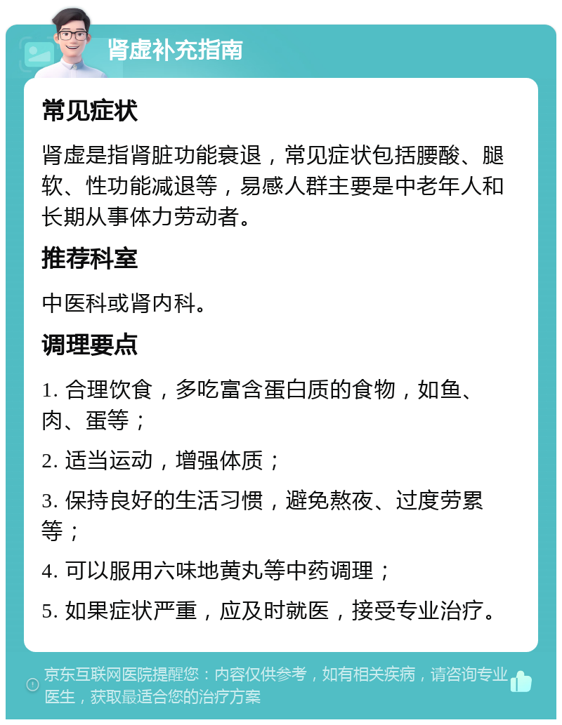 肾虚补充指南 常见症状 肾虚是指肾脏功能衰退，常见症状包括腰酸、腿软、性功能减退等，易感人群主要是中老年人和长期从事体力劳动者。 推荐科室 中医科或肾内科。 调理要点 1. 合理饮食，多吃富含蛋白质的食物，如鱼、肉、蛋等； 2. 适当运动，增强体质； 3. 保持良好的生活习惯，避免熬夜、过度劳累等； 4. 可以服用六味地黄丸等中药调理； 5. 如果症状严重，应及时就医，接受专业治疗。