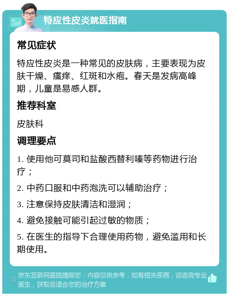 特应性皮炎就医指南 常见症状 特应性皮炎是一种常见的皮肤病，主要表现为皮肤干燥、瘙痒、红斑和水疱。春天是发病高峰期，儿童是易感人群。 推荐科室 皮肤科 调理要点 1. 使用他可莫司和盐酸西替利嗪等药物进行治疗； 2. 中药口服和中药泡洗可以辅助治疗； 3. 注意保持皮肤清洁和湿润； 4. 避免接触可能引起过敏的物质； 5. 在医生的指导下合理使用药物，避免滥用和长期使用。