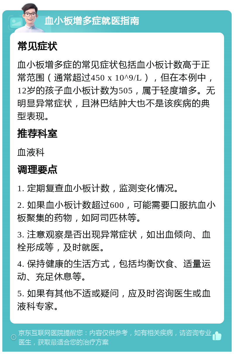 血小板增多症就医指南 常见症状 血小板增多症的常见症状包括血小板计数高于正常范围（通常超过450 x 10^9/L），但在本例中，12岁的孩子血小板计数为505，属于轻度增多。无明显异常症状，且淋巴结肿大也不是该疾病的典型表现。 推荐科室 血液科 调理要点 1. 定期复查血小板计数，监测变化情况。 2. 如果血小板计数超过600，可能需要口服抗血小板聚集的药物，如阿司匹林等。 3. 注意观察是否出现异常症状，如出血倾向、血栓形成等，及时就医。 4. 保持健康的生活方式，包括均衡饮食、适量运动、充足休息等。 5. 如果有其他不适或疑问，应及时咨询医生或血液科专家。