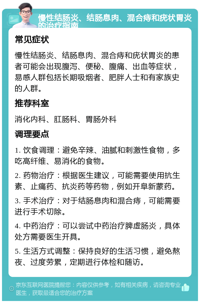 慢性结肠炎、结肠息肉、混合痔和疣状胃炎的治疗指南 常见症状 慢性结肠炎、结肠息肉、混合痔和疣状胃炎的患者可能会出现腹泻、便秘、腹痛、出血等症状，易感人群包括长期吸烟者、肥胖人士和有家族史的人群。 推荐科室 消化内科、肛肠科、胃肠外科 调理要点 1. 饮食调理：避免辛辣、油腻和刺激性食物，多吃高纤维、易消化的食物。 2. 药物治疗：根据医生建议，可能需要使用抗生素、止痛药、抗炎药等药物，例如开阜新蒙药。 3. 手术治疗：对于结肠息肉和混合痔，可能需要进行手术切除。 4. 中药治疗：可以尝试中药治疗脾虚肠炎，具体处方需要医生开具。 5. 生活方式调整：保持良好的生活习惯，避免熬夜、过度劳累，定期进行体检和随访。