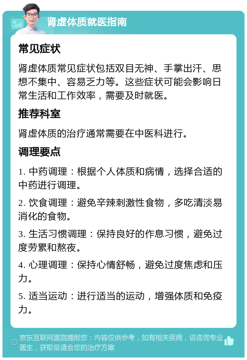 肾虚体质就医指南 常见症状 肾虚体质常见症状包括双目无神、手掌出汗、思想不集中、容易乏力等。这些症状可能会影响日常生活和工作效率，需要及时就医。 推荐科室 肾虚体质的治疗通常需要在中医科进行。 调理要点 1. 中药调理：根据个人体质和病情，选择合适的中药进行调理。 2. 饮食调理：避免辛辣刺激性食物，多吃清淡易消化的食物。 3. 生活习惯调理：保持良好的作息习惯，避免过度劳累和熬夜。 4. 心理调理：保持心情舒畅，避免过度焦虑和压力。 5. 适当运动：进行适当的运动，增强体质和免疫力。