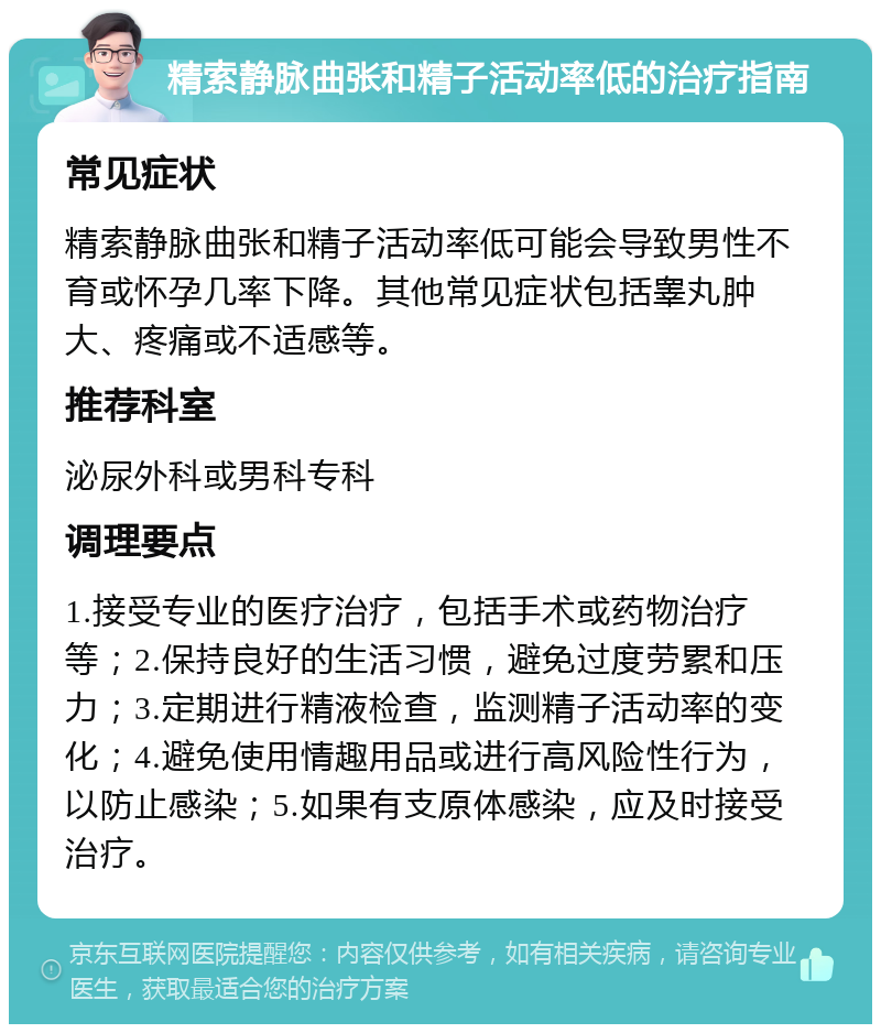 精索静脉曲张和精子活动率低的治疗指南 常见症状 精索静脉曲张和精子活动率低可能会导致男性不育或怀孕几率下降。其他常见症状包括睾丸肿大、疼痛或不适感等。 推荐科室 泌尿外科或男科专科 调理要点 1.接受专业的医疗治疗，包括手术或药物治疗等；2.保持良好的生活习惯，避免过度劳累和压力；3.定期进行精液检查，监测精子活动率的变化；4.避免使用情趣用品或进行高风险性行为，以防止感染；5.如果有支原体感染，应及时接受治疗。