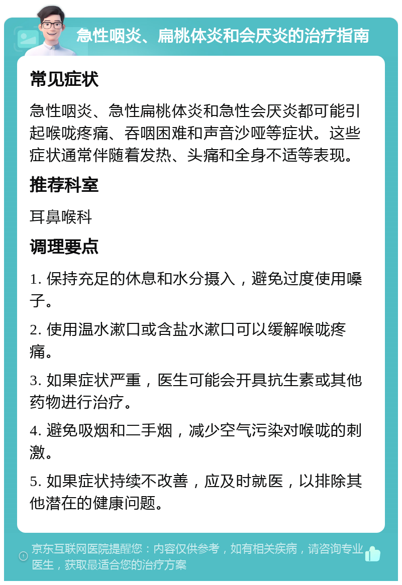 急性咽炎、扁桃体炎和会厌炎的治疗指南 常见症状 急性咽炎、急性扁桃体炎和急性会厌炎都可能引起喉咙疼痛、吞咽困难和声音沙哑等症状。这些症状通常伴随着发热、头痛和全身不适等表现。 推荐科室 耳鼻喉科 调理要点 1. 保持充足的休息和水分摄入，避免过度使用嗓子。 2. 使用温水漱口或含盐水漱口可以缓解喉咙疼痛。 3. 如果症状严重，医生可能会开具抗生素或其他药物进行治疗。 4. 避免吸烟和二手烟，减少空气污染对喉咙的刺激。 5. 如果症状持续不改善，应及时就医，以排除其他潜在的健康问题。