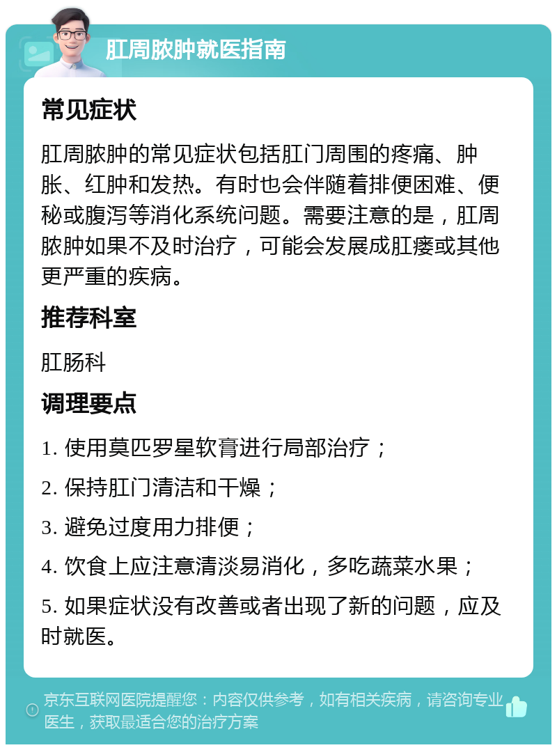 肛周脓肿就医指南 常见症状 肛周脓肿的常见症状包括肛门周围的疼痛、肿胀、红肿和发热。有时也会伴随着排便困难、便秘或腹泻等消化系统问题。需要注意的是，肛周脓肿如果不及时治疗，可能会发展成肛瘘或其他更严重的疾病。 推荐科室 肛肠科 调理要点 1. 使用莫匹罗星软膏进行局部治疗； 2. 保持肛门清洁和干燥； 3. 避免过度用力排便； 4. 饮食上应注意清淡易消化，多吃蔬菜水果； 5. 如果症状没有改善或者出现了新的问题，应及时就医。