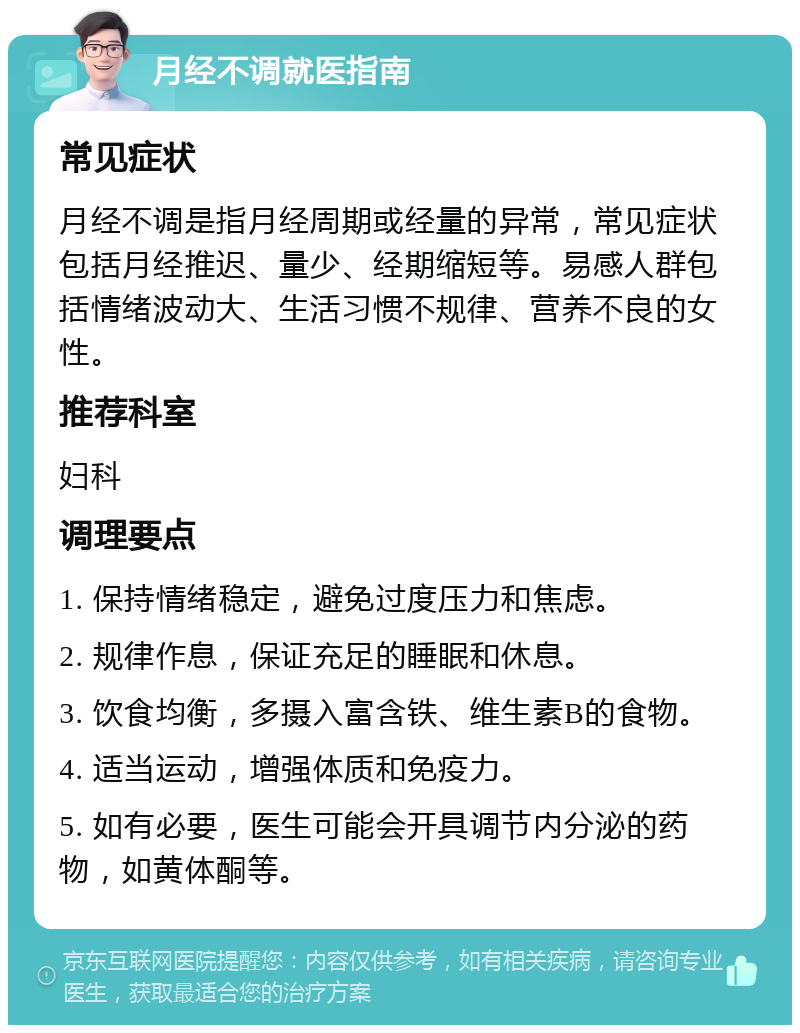 月经不调就医指南 常见症状 月经不调是指月经周期或经量的异常，常见症状包括月经推迟、量少、经期缩短等。易感人群包括情绪波动大、生活习惯不规律、营养不良的女性。 推荐科室 妇科 调理要点 1. 保持情绪稳定，避免过度压力和焦虑。 2. 规律作息，保证充足的睡眠和休息。 3. 饮食均衡，多摄入富含铁、维生素B的食物。 4. 适当运动，增强体质和免疫力。 5. 如有必要，医生可能会开具调节内分泌的药物，如黄体酮等。