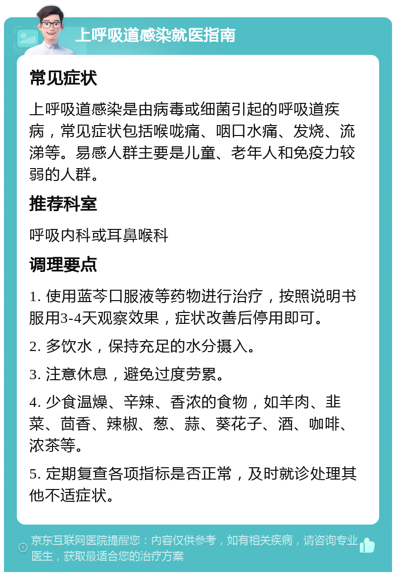 上呼吸道感染就医指南 常见症状 上呼吸道感染是由病毒或细菌引起的呼吸道疾病，常见症状包括喉咙痛、咽口水痛、发烧、流涕等。易感人群主要是儿童、老年人和免疫力较弱的人群。 推荐科室 呼吸内科或耳鼻喉科 调理要点 1. 使用蓝芩口服液等药物进行治疗，按照说明书服用3-4天观察效果，症状改善后停用即可。 2. 多饮水，保持充足的水分摄入。 3. 注意休息，避免过度劳累。 4. 少食温燥、辛辣、香浓的食物，如羊肉、韭菜、茴香、辣椒、葱、蒜、葵花子、酒、咖啡、浓茶等。 5. 定期复查各项指标是否正常，及时就诊处理其他不适症状。