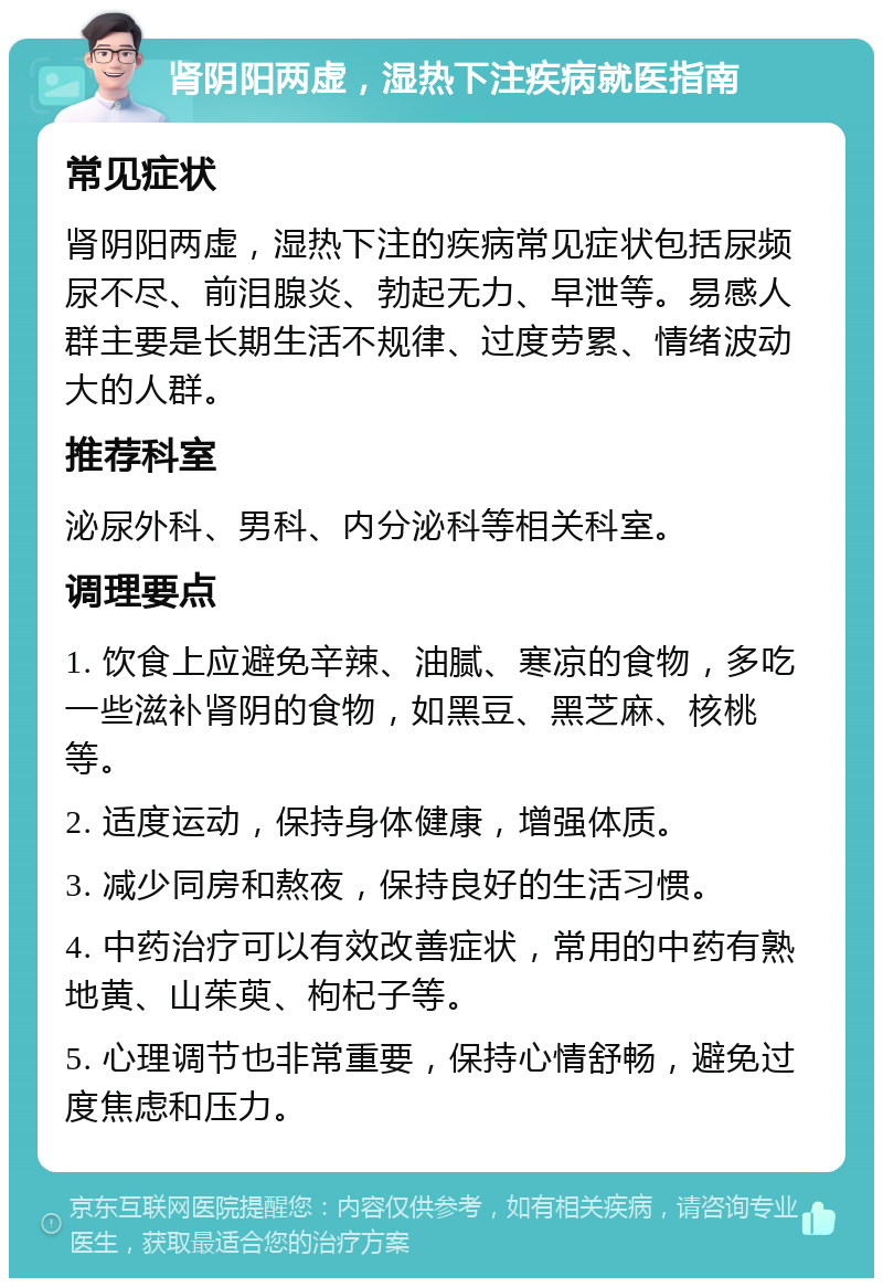 肾阴阳两虚，湿热下注疾病就医指南 常见症状 肾阴阳两虚，湿热下注的疾病常见症状包括尿频尿不尽、前泪腺炎、勃起无力、早泄等。易感人群主要是长期生活不规律、过度劳累、情绪波动大的人群。 推荐科室 泌尿外科、男科、内分泌科等相关科室。 调理要点 1. 饮食上应避免辛辣、油腻、寒凉的食物，多吃一些滋补肾阴的食物，如黑豆、黑芝麻、核桃等。 2. 适度运动，保持身体健康，增强体质。 3. 减少同房和熬夜，保持良好的生活习惯。 4. 中药治疗可以有效改善症状，常用的中药有熟地黄、山茱萸、枸杞子等。 5. 心理调节也非常重要，保持心情舒畅，避免过度焦虑和压力。