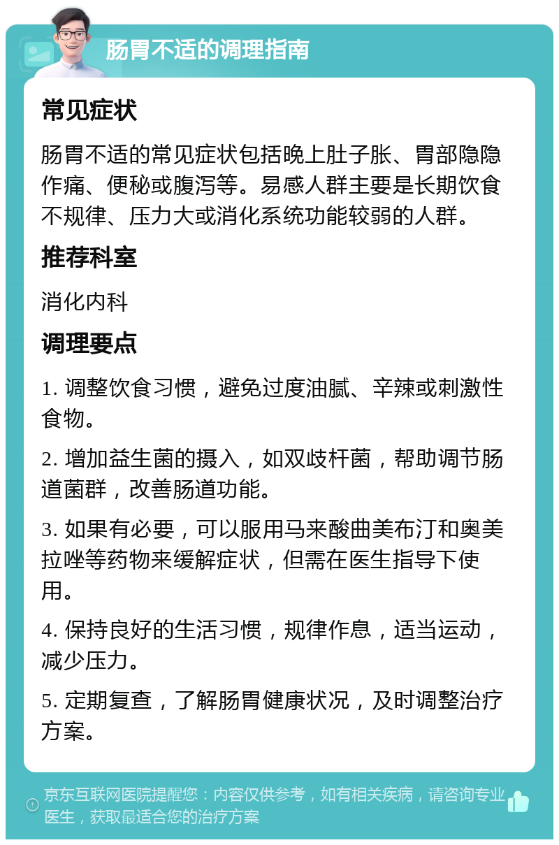 肠胃不适的调理指南 常见症状 肠胃不适的常见症状包括晚上肚子胀、胃部隐隐作痛、便秘或腹泻等。易感人群主要是长期饮食不规律、压力大或消化系统功能较弱的人群。 推荐科室 消化内科 调理要点 1. 调整饮食习惯，避免过度油腻、辛辣或刺激性食物。 2. 增加益生菌的摄入，如双歧杆菌，帮助调节肠道菌群，改善肠道功能。 3. 如果有必要，可以服用马来酸曲美布汀和奥美拉唑等药物来缓解症状，但需在医生指导下使用。 4. 保持良好的生活习惯，规律作息，适当运动，减少压力。 5. 定期复查，了解肠胃健康状况，及时调整治疗方案。