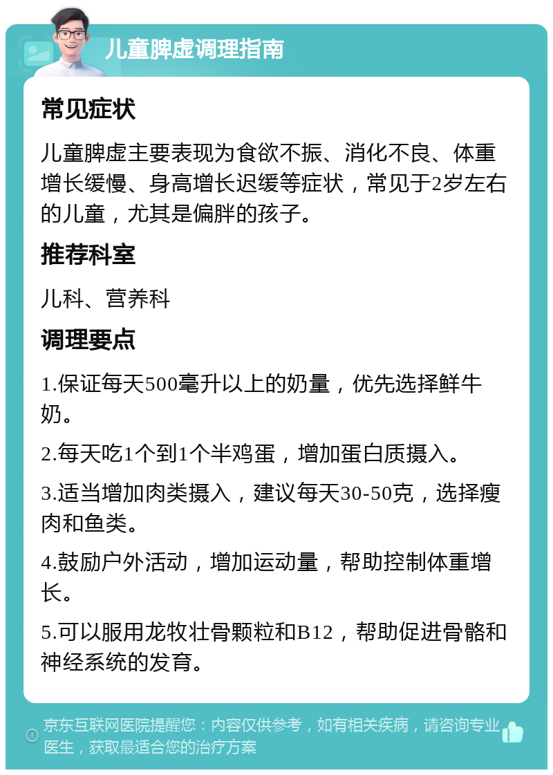 儿童脾虚调理指南 常见症状 儿童脾虚主要表现为食欲不振、消化不良、体重增长缓慢、身高增长迟缓等症状，常见于2岁左右的儿童，尤其是偏胖的孩子。 推荐科室 儿科、营养科 调理要点 1.保证每天500毫升以上的奶量，优先选择鲜牛奶。 2.每天吃1个到1个半鸡蛋，增加蛋白质摄入。 3.适当增加肉类摄入，建议每天30-50克，选择瘦肉和鱼类。 4.鼓励户外活动，增加运动量，帮助控制体重增长。 5.可以服用龙牧壮骨颗粒和B12，帮助促进骨骼和神经系统的发育。