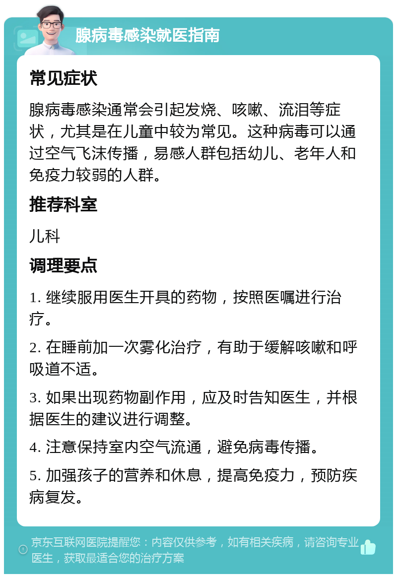 腺病毒感染就医指南 常见症状 腺病毒感染通常会引起发烧、咳嗽、流泪等症状，尤其是在儿童中较为常见。这种病毒可以通过空气飞沫传播，易感人群包括幼儿、老年人和免疫力较弱的人群。 推荐科室 儿科 调理要点 1. 继续服用医生开具的药物，按照医嘱进行治疗。 2. 在睡前加一次雾化治疗，有助于缓解咳嗽和呼吸道不适。 3. 如果出现药物副作用，应及时告知医生，并根据医生的建议进行调整。 4. 注意保持室内空气流通，避免病毒传播。 5. 加强孩子的营养和休息，提高免疫力，预防疾病复发。