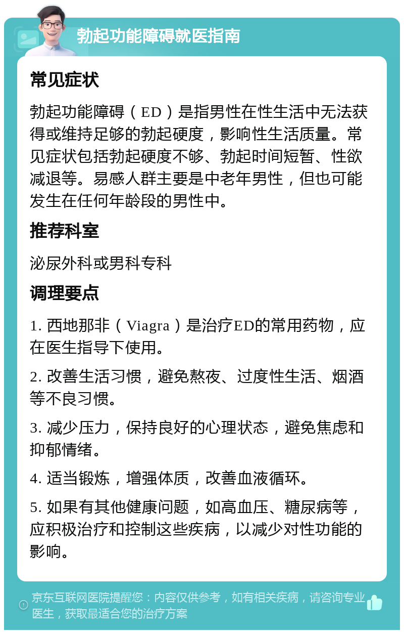 勃起功能障碍就医指南 常见症状 勃起功能障碍（ED）是指男性在性生活中无法获得或维持足够的勃起硬度，影响性生活质量。常见症状包括勃起硬度不够、勃起时间短暂、性欲减退等。易感人群主要是中老年男性，但也可能发生在任何年龄段的男性中。 推荐科室 泌尿外科或男科专科 调理要点 1. 西地那非（Viagra）是治疗ED的常用药物，应在医生指导下使用。 2. 改善生活习惯，避免熬夜、过度性生活、烟酒等不良习惯。 3. 减少压力，保持良好的心理状态，避免焦虑和抑郁情绪。 4. 适当锻炼，增强体质，改善血液循环。 5. 如果有其他健康问题，如高血压、糖尿病等，应积极治疗和控制这些疾病，以减少对性功能的影响。