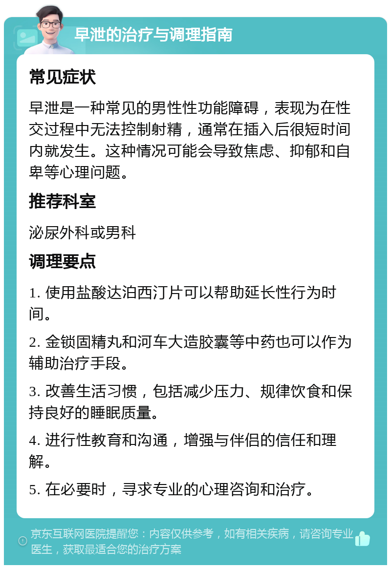 早泄的治疗与调理指南 常见症状 早泄是一种常见的男性性功能障碍，表现为在性交过程中无法控制射精，通常在插入后很短时间内就发生。这种情况可能会导致焦虑、抑郁和自卑等心理问题。 推荐科室 泌尿外科或男科 调理要点 1. 使用盐酸达泊西汀片可以帮助延长性行为时间。 2. 金锁固精丸和河车大造胶囊等中药也可以作为辅助治疗手段。 3. 改善生活习惯，包括减少压力、规律饮食和保持良好的睡眠质量。 4. 进行性教育和沟通，增强与伴侣的信任和理解。 5. 在必要时，寻求专业的心理咨询和治疗。