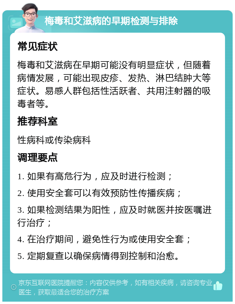 梅毒和艾滋病的早期检测与排除 常见症状 梅毒和艾滋病在早期可能没有明显症状，但随着病情发展，可能出现皮疹、发热、淋巴结肿大等症状。易感人群包括性活跃者、共用注射器的吸毒者等。 推荐科室 性病科或传染病科 调理要点 1. 如果有高危行为，应及时进行检测； 2. 使用安全套可以有效预防性传播疾病； 3. 如果检测结果为阳性，应及时就医并按医嘱进行治疗； 4. 在治疗期间，避免性行为或使用安全套； 5. 定期复查以确保病情得到控制和治愈。