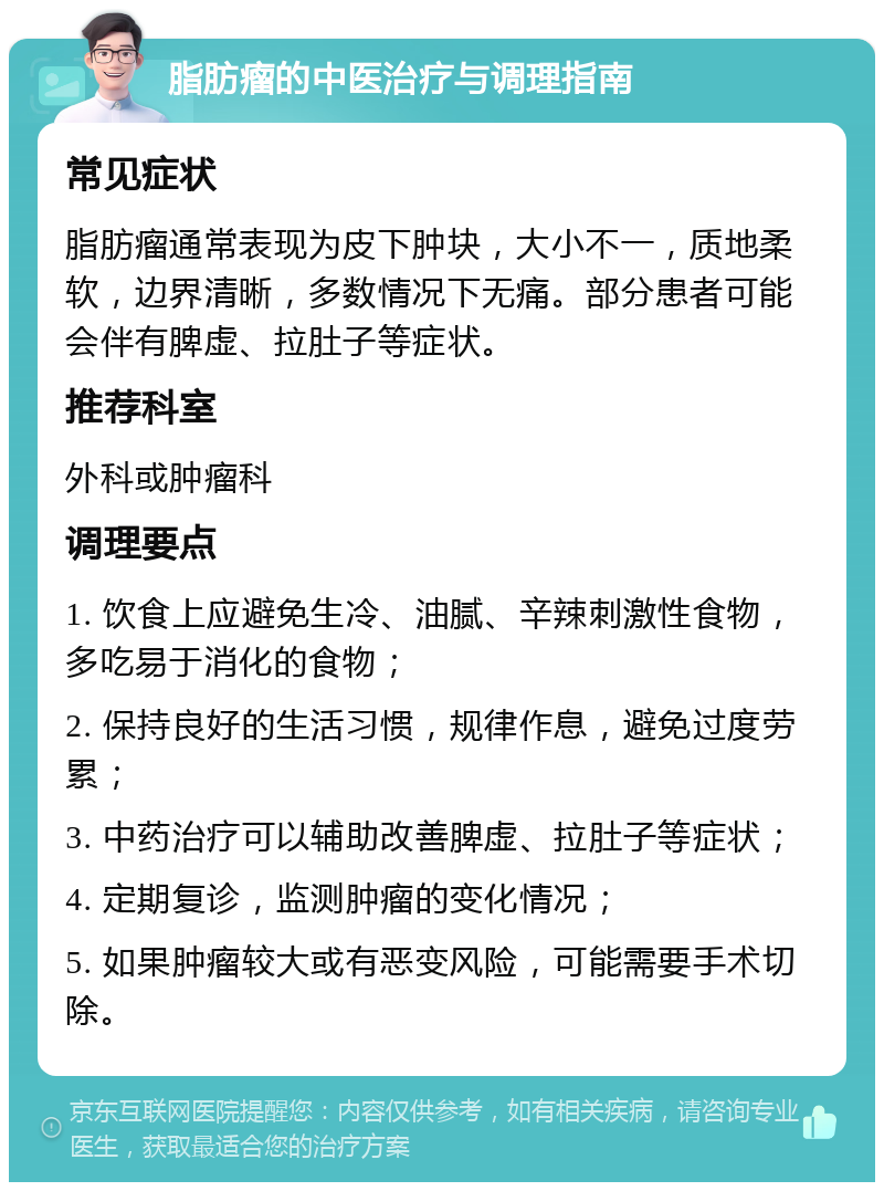 脂肪瘤的中医治疗与调理指南 常见症状 脂肪瘤通常表现为皮下肿块，大小不一，质地柔软，边界清晰，多数情况下无痛。部分患者可能会伴有脾虚、拉肚子等症状。 推荐科室 外科或肿瘤科 调理要点 1. 饮食上应避免生冷、油腻、辛辣刺激性食物，多吃易于消化的食物； 2. 保持良好的生活习惯，规律作息，避免过度劳累； 3. 中药治疗可以辅助改善脾虚、拉肚子等症状； 4. 定期复诊，监测肿瘤的变化情况； 5. 如果肿瘤较大或有恶变风险，可能需要手术切除。