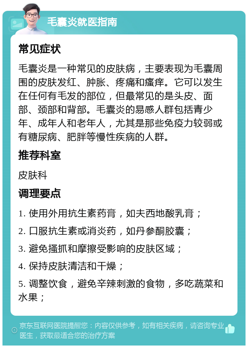 毛囊炎就医指南 常见症状 毛囊炎是一种常见的皮肤病，主要表现为毛囊周围的皮肤发红、肿胀、疼痛和瘙痒。它可以发生在任何有毛发的部位，但最常见的是头皮、面部、颈部和背部。毛囊炎的易感人群包括青少年、成年人和老年人，尤其是那些免疫力较弱或有糖尿病、肥胖等慢性疾病的人群。 推荐科室 皮肤科 调理要点 1. 使用外用抗生素药膏，如夫西地酸乳膏； 2. 口服抗生素或消炎药，如丹参酮胶囊； 3. 避免搔抓和摩擦受影响的皮肤区域； 4. 保持皮肤清洁和干燥； 5. 调整饮食，避免辛辣刺激的食物，多吃蔬菜和水果；