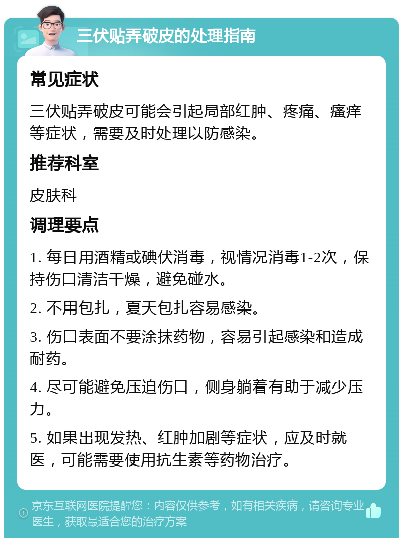 三伏贴弄破皮的处理指南 常见症状 三伏贴弄破皮可能会引起局部红肿、疼痛、瘙痒等症状，需要及时处理以防感染。 推荐科室 皮肤科 调理要点 1. 每日用酒精或碘伏消毒，视情况消毒1-2次，保持伤口清洁干燥，避免碰水。 2. 不用包扎，夏天包扎容易感染。 3. 伤口表面不要涂抹药物，容易引起感染和造成耐药。 4. 尽可能避免压迫伤口，侧身躺着有助于减少压力。 5. 如果出现发热、红肿加剧等症状，应及时就医，可能需要使用抗生素等药物治疗。