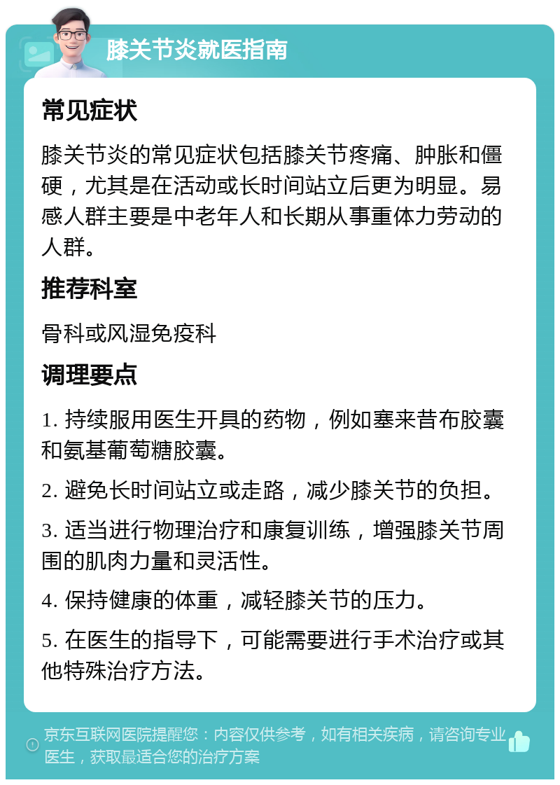 膝关节炎就医指南 常见症状 膝关节炎的常见症状包括膝关节疼痛、肿胀和僵硬，尤其是在活动或长时间站立后更为明显。易感人群主要是中老年人和长期从事重体力劳动的人群。 推荐科室 骨科或风湿免疫科 调理要点 1. 持续服用医生开具的药物，例如塞来昔布胶囊和氨基葡萄糖胶囊。 2. 避免长时间站立或走路，减少膝关节的负担。 3. 适当进行物理治疗和康复训练，增强膝关节周围的肌肉力量和灵活性。 4. 保持健康的体重，减轻膝关节的压力。 5. 在医生的指导下，可能需要进行手术治疗或其他特殊治疗方法。