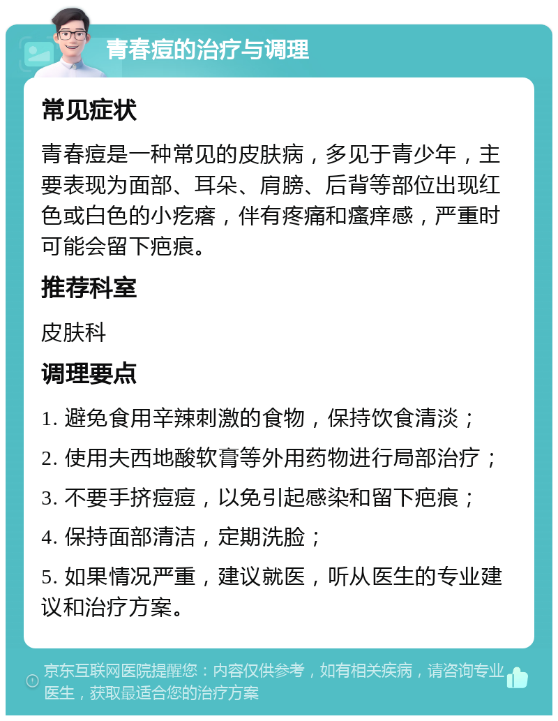 青春痘的治疗与调理 常见症状 青春痘是一种常见的皮肤病，多见于青少年，主要表现为面部、耳朵、肩膀、后背等部位出现红色或白色的小疙瘩，伴有疼痛和瘙痒感，严重时可能会留下疤痕。 推荐科室 皮肤科 调理要点 1. 避免食用辛辣刺激的食物，保持饮食清淡； 2. 使用夫西地酸软膏等外用药物进行局部治疗； 3. 不要手挤痘痘，以免引起感染和留下疤痕； 4. 保持面部清洁，定期洗脸； 5. 如果情况严重，建议就医，听从医生的专业建议和治疗方案。