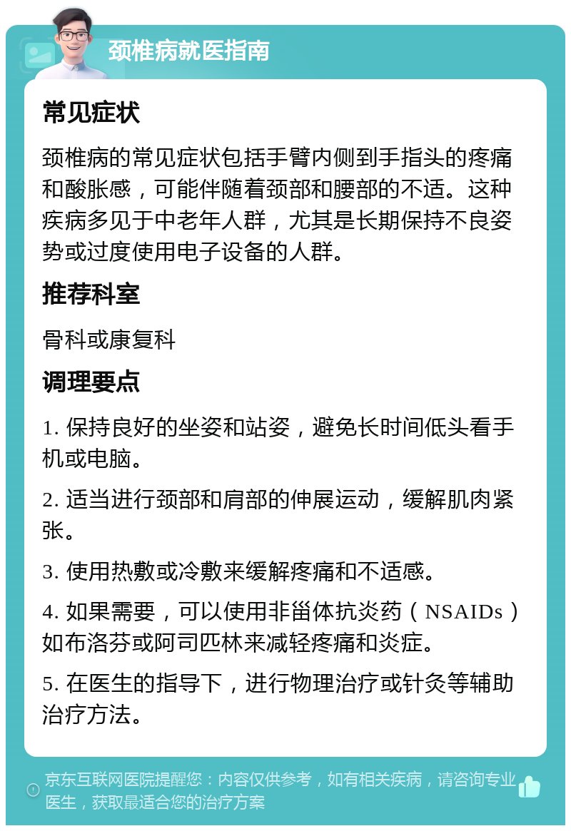 颈椎病就医指南 常见症状 颈椎病的常见症状包括手臂内侧到手指头的疼痛和酸胀感，可能伴随着颈部和腰部的不适。这种疾病多见于中老年人群，尤其是长期保持不良姿势或过度使用电子设备的人群。 推荐科室 骨科或康复科 调理要点 1. 保持良好的坐姿和站姿，避免长时间低头看手机或电脑。 2. 适当进行颈部和肩部的伸展运动，缓解肌肉紧张。 3. 使用热敷或冷敷来缓解疼痛和不适感。 4. 如果需要，可以使用非甾体抗炎药（NSAIDs）如布洛芬或阿司匹林来减轻疼痛和炎症。 5. 在医生的指导下，进行物理治疗或针灸等辅助治疗方法。