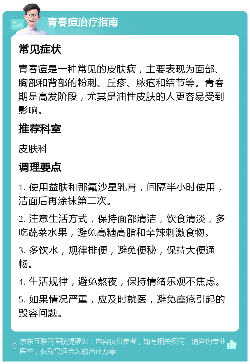 青春痘治疗指南 常见症状 青春痘是一种常见的皮肤病，主要表现为面部、胸部和背部的粉刺、丘疹、脓疱和结节等。青春期是高发阶段，尤其是油性皮肤的人更容易受到影响。 推荐科室 皮肤科 调理要点 1. 使用益肤和那氟沙星乳膏，间隔半小时使用，洁面后再涂抹第二次。 2. 注意生活方式，保持面部清洁，饮食清淡，多吃蔬菜水果，避免高糖高脂和辛辣刺激食物。 3. 多饮水，规律排便，避免便秘，保持大便通畅。 4. 生活规律，避免熬夜，保持情绪乐观不焦虑。 5. 如果情况严重，应及时就医，避免痤疮引起的毁容问题。