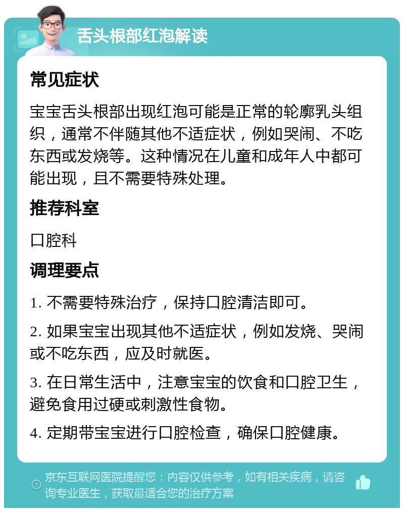 舌头根部红泡解读 常见症状 宝宝舌头根部出现红泡可能是正常的轮廓乳头组织，通常不伴随其他不适症状，例如哭闹、不吃东西或发烧等。这种情况在儿童和成年人中都可能出现，且不需要特殊处理。 推荐科室 口腔科 调理要点 1. 不需要特殊治疗，保持口腔清洁即可。 2. 如果宝宝出现其他不适症状，例如发烧、哭闹或不吃东西，应及时就医。 3. 在日常生活中，注意宝宝的饮食和口腔卫生，避免食用过硬或刺激性食物。 4. 定期带宝宝进行口腔检查，确保口腔健康。