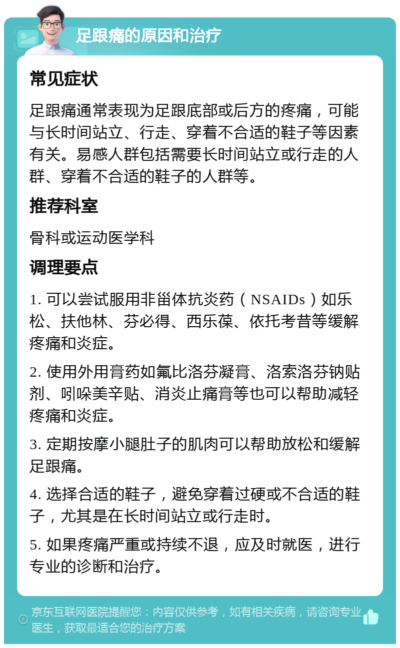 足跟痛的原因和治疗 常见症状 足跟痛通常表现为足跟底部或后方的疼痛，可能与长时间站立、行走、穿着不合适的鞋子等因素有关。易感人群包括需要长时间站立或行走的人群、穿着不合适的鞋子的人群等。 推荐科室 骨科或运动医学科 调理要点 1. 可以尝试服用非甾体抗炎药（NSAIDs）如乐松、扶他林、芬必得、西乐葆、依托考昔等缓解疼痛和炎症。 2. 使用外用膏药如氟比洛芬凝膏、洛索洛芬钠贴剂、吲哚美辛贴、消炎止痛膏等也可以帮助减轻疼痛和炎症。 3. 定期按摩小腿肚子的肌肉可以帮助放松和缓解足跟痛。 4. 选择合适的鞋子，避免穿着过硬或不合适的鞋子，尤其是在长时间站立或行走时。 5. 如果疼痛严重或持续不退，应及时就医，进行专业的诊断和治疗。