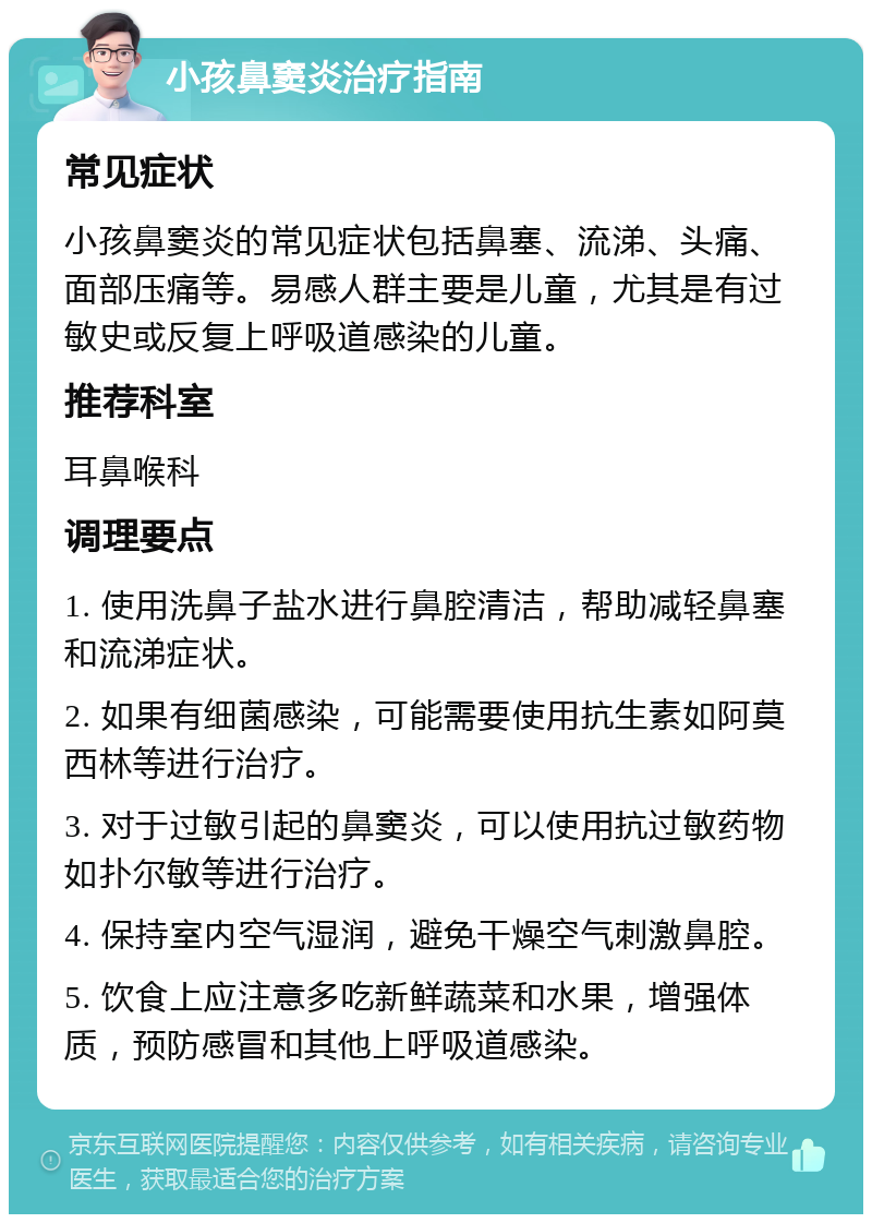 小孩鼻窦炎治疗指南 常见症状 小孩鼻窦炎的常见症状包括鼻塞、流涕、头痛、面部压痛等。易感人群主要是儿童，尤其是有过敏史或反复上呼吸道感染的儿童。 推荐科室 耳鼻喉科 调理要点 1. 使用洗鼻子盐水进行鼻腔清洁，帮助减轻鼻塞和流涕症状。 2. 如果有细菌感染，可能需要使用抗生素如阿莫西林等进行治疗。 3. 对于过敏引起的鼻窦炎，可以使用抗过敏药物如扑尔敏等进行治疗。 4. 保持室内空气湿润，避免干燥空气刺激鼻腔。 5. 饮食上应注意多吃新鲜蔬菜和水果，增强体质，预防感冒和其他上呼吸道感染。